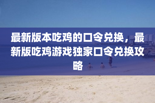 最新版本吃鸡的口令兑换，最新版吃鸡游戏独家口令兑换攻略