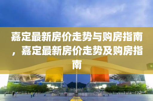 嘉定最新房价走势与购房指南，嘉定最新房价走势及购房指南