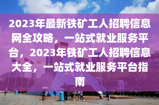 2023年最新铁矿工人招聘信息网全攻略，一站式就业服务平台，2023年铁矿工人招聘信息大全，一站式就业服务平台指南