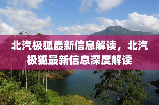 北汽极狐最新信息解读，北汽极狐最新信息深度解读