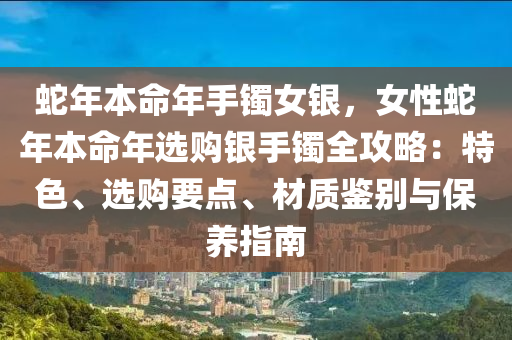 蛇年本命年手镯女银，女性蛇年本命年选购银手镯全攻略：特色、选购要点、材质鉴别与保养指南