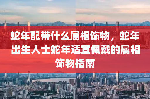 蛇年配带什么属相饰物，蛇年出生人士蛇年适宜佩戴的属相饰物指南