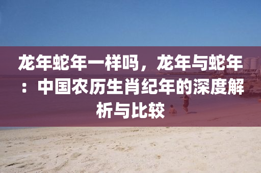 龙年蛇年一样吗，龙年与蛇年：中国农历生肖纪年的深度解析与比较