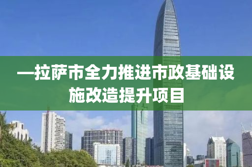 —拉萨市全力推进市政基础设施改造提升项目