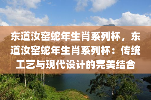 东道汝窑蛇年生肖系列杯，东道汝窑蛇年生肖系列杯：传统工艺与现代设计的完美结合