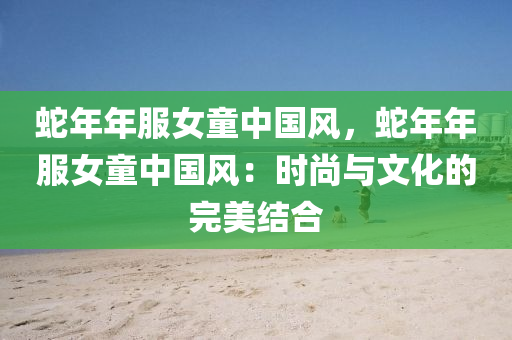 蛇年年服女童中国风，蛇年年服女童中国风：时尚与文化的完美结合