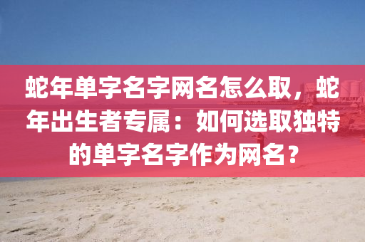 蛇年单字名字网名怎么取，蛇年出生者专属：如何选取独特的单字名字作为网名？