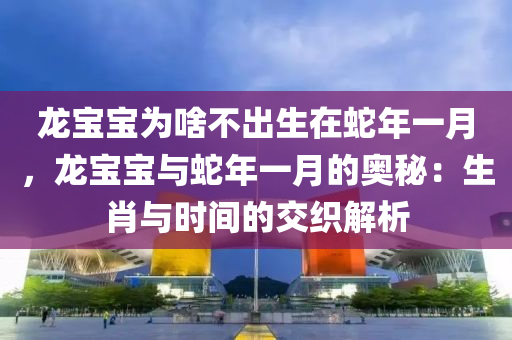 龙宝宝为啥不出生在蛇年一月，龙宝宝与蛇年一月的奥秘：生肖与时间的交织解析