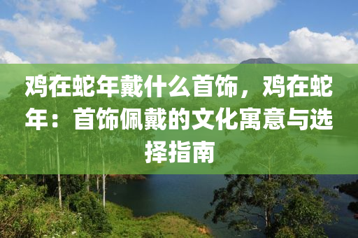 鸡在蛇年戴什么首饰，鸡在蛇年：首饰佩戴的文化寓意与选择指南