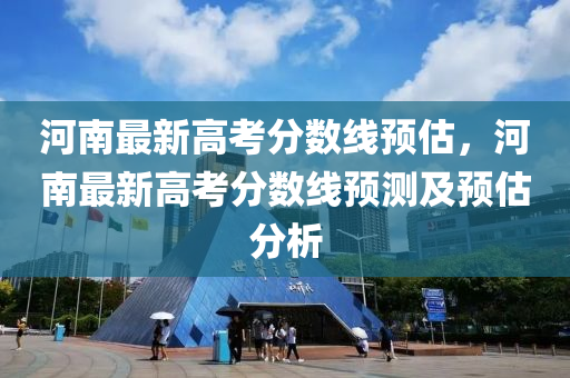 河南最新高考分数线预估，河南最新高考分数线预测及预估分析