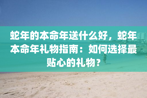 蛇年的本命年送什么好，蛇年本命年礼物指南：如何选择最贴心的礼物？