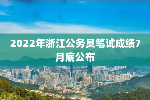 2022年浙江公务员笔试成绩7月底公布