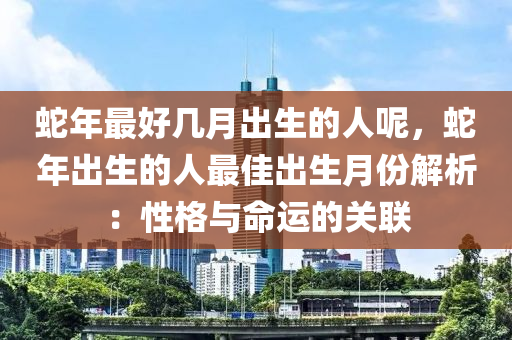 蛇年最好几月出生的人呢，蛇年出生的人最佳出生月份解析：性格与命运的关联