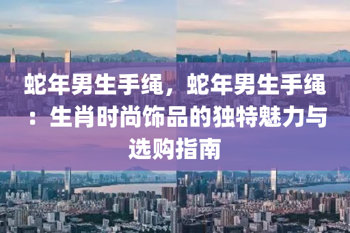 蛇年男生手绳，蛇年男生手绳：生肖时尚饰品的独特魅力与选购指南