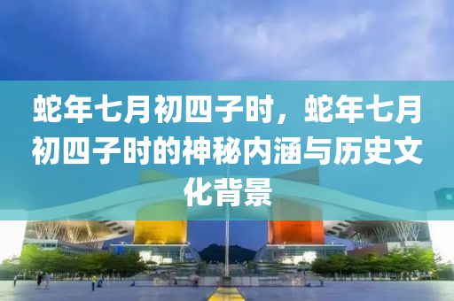 蛇年七月初四子时，蛇年七月初四子时的神秘内涵与历史文化背景