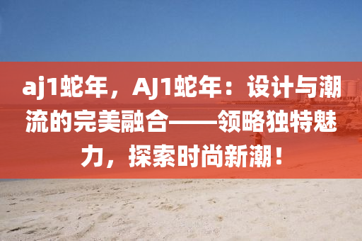 aj1蛇年，AJ1蛇年：设计与潮流的完美融合——领略独特魅力，探索时尚新潮！