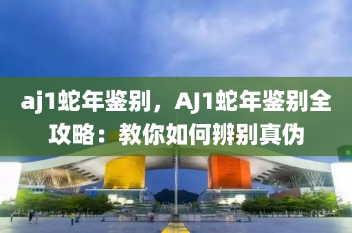aj1蛇年鉴别，AJ1蛇年鉴别全攻略：教你如何辨别真伪