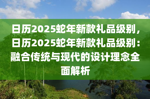 日历2025蛇年新款礼品级别，日历2025蛇年新款礼品级别：融合传统与现代的设计理念全面解析