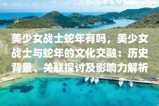 美少女战士蛇年有吗，美少女战士与蛇年的文化交融：历史背景、关联探讨及影响力解析