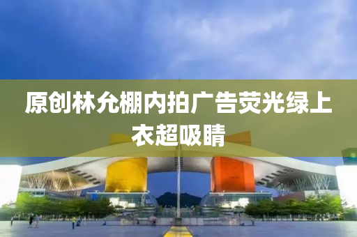 原创林允棚内拍广告荧光绿上衣超吸睛