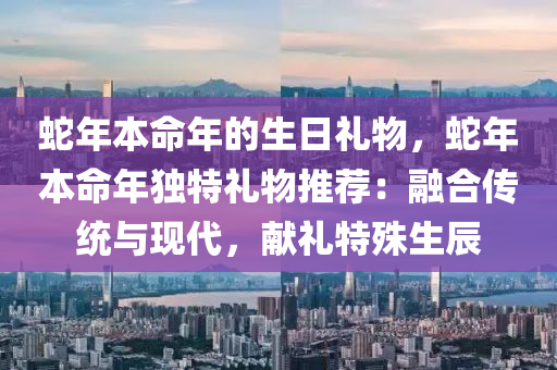 蛇年本命年的生日礼物，蛇年本命年独特礼物推荐：融合传统与现代，献礼特殊生辰