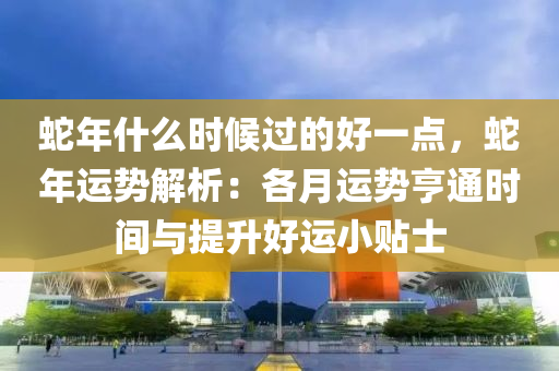 蛇年什么时候过的好一点，蛇年运势解析：各月运势亨通时间与提升好运小贴士