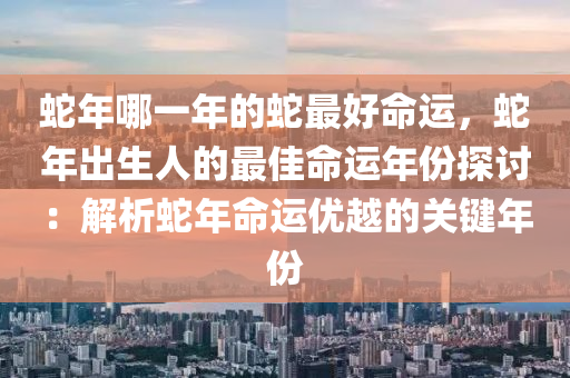 蛇年哪一年的蛇最好命运，蛇年出生人的最佳命运年份探讨：解析蛇年命运优越的关键年份