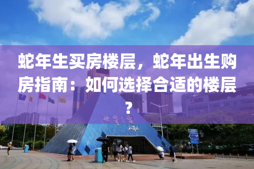 蛇年生买房楼层，蛇年出生购房指南：如何选择合适的楼层？