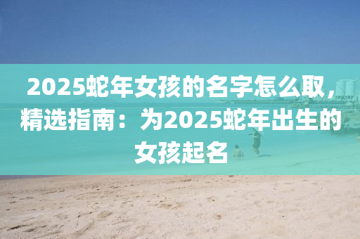 2025蛇年女孩的名字怎么取，精选指南：为2025蛇年出生的女孩起名