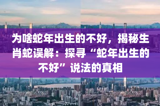 为啥蛇年出生的不好，揭秘生肖蛇误解：探寻“蛇年出生的不好”说法的真相