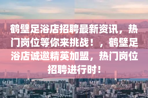 鹤壁足浴店招聘最新资讯，热门岗位等你来挑战！，鹤壁足浴店诚邀精英加盟，热门岗位招聘进行时！