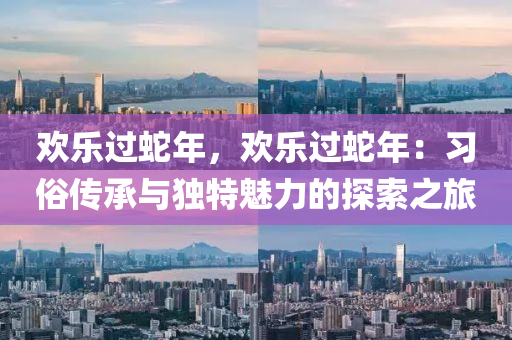 欢乐过蛇年，欢乐过蛇年：习俗传承与独特魅力的探索之旅