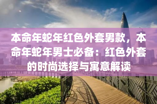 本命年蛇年红色外套男款，本命年蛇年男士必备：红色外套的时尚选择与寓意解读