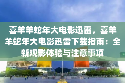 喜羊羊蛇年大电影迅雷，喜羊羊蛇年大电影迅雷下载指南：全新观影体验与注意事项