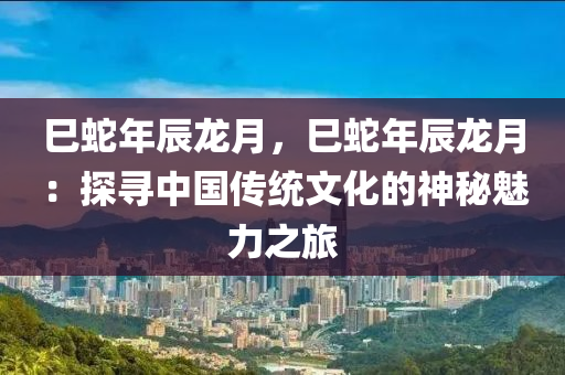 巳蛇年辰龙月，巳蛇年辰龙月：探寻中国传统文化的神秘魅力之旅