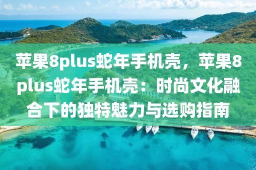 苹果8plus蛇年手机壳，苹果8plus蛇年手机壳：时尚文化融合下的独特魅力与选购指南