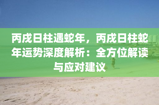 丙戌日柱遇蛇年，丙戌日柱蛇年运势深度解析：全方位解读与应对建议