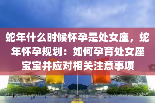蛇年什么时候怀孕是处女座，蛇年怀孕规划：如何孕育处女座宝宝并应对相关注意事项
