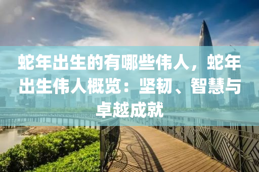 蛇年出生的有哪些伟人，蛇年出生伟人概览：坚韧、智慧与卓越成就
