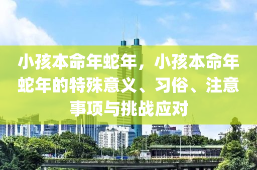 小孩本命年蛇年，小孩本命年蛇年的特殊意义、习俗、注意事项与挑战应对