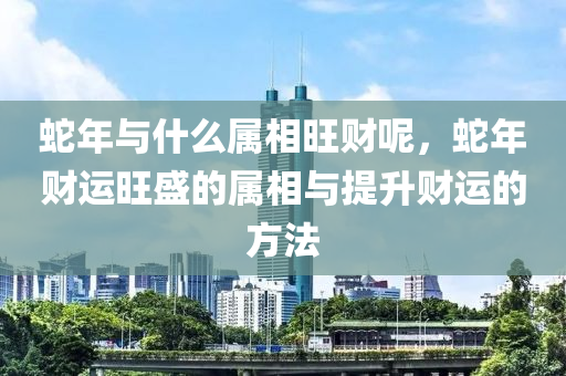 蛇年与什么属相旺财呢，蛇年财运旺盛的属相与提升财运的方法