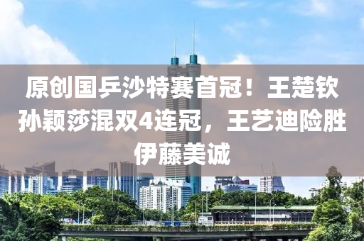 原创国乒沙特赛首冠！王楚钦孙颖莎混双4连冠，王艺迪险胜伊藤美诚