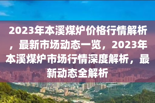 2023年本溪煤炉价格行情解析，最新市场动态一览，2023年本溪煤炉市场行情深度解析，最新动态全解析