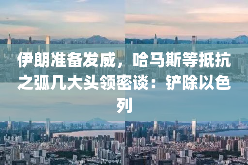 伊朗准备发威，哈马斯等抵抗之弧几大头领密谈：铲除以色列