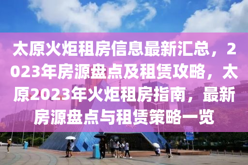 太原火炬租房信息最新汇总，2023年房源盘点及租赁攻略，太原2023年火炬租房指南，最新房源盘点与租赁策略一览