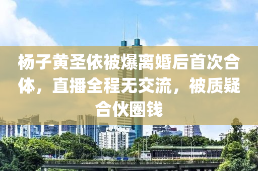 杨子黄圣依被爆离婚后首次合体，直播全程无交流，被质疑合伙圈钱