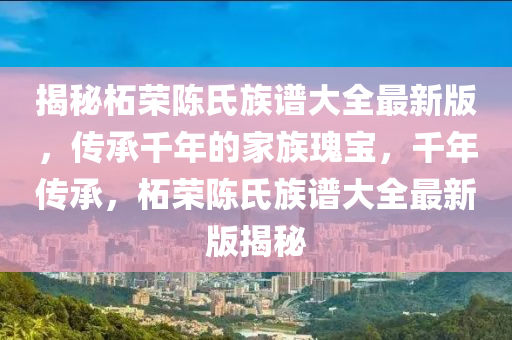 揭秘柘荣陈氏族谱大全最新版，传承千年的家族瑰宝，千年传承，柘荣陈氏族谱大全最新版揭秘
