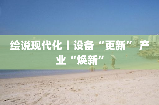 绘说现代化丨设备“更新” 产业“焕新”