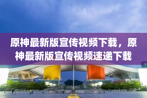 原神最新版宣传视频下载，原神最新版宣传视频速递下载