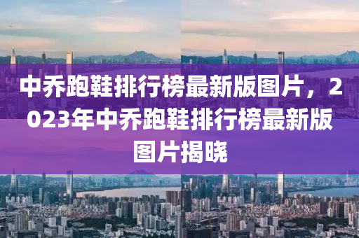 中乔跑鞋排行榜最新版图片，2023年中乔跑鞋排行榜最新版图片揭晓